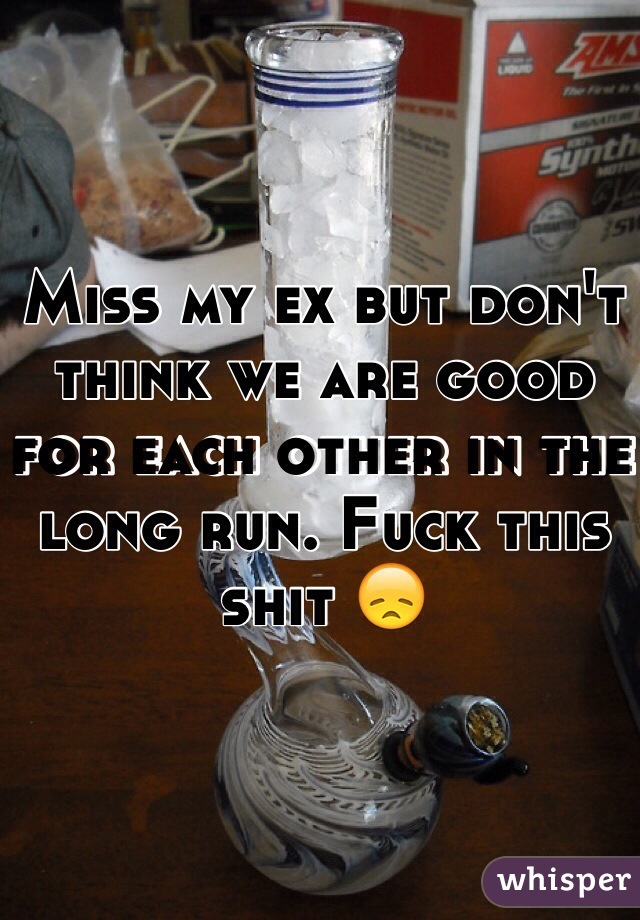Miss my ex but don't think we are good for each other in the long run. Fuck this shit 😞