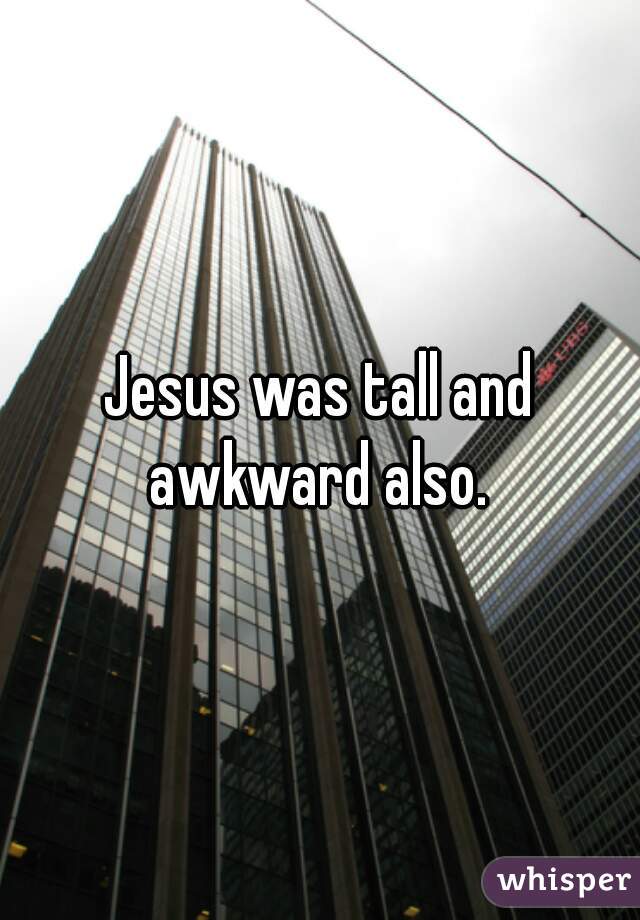 Jesus was tall and awkward also. 
