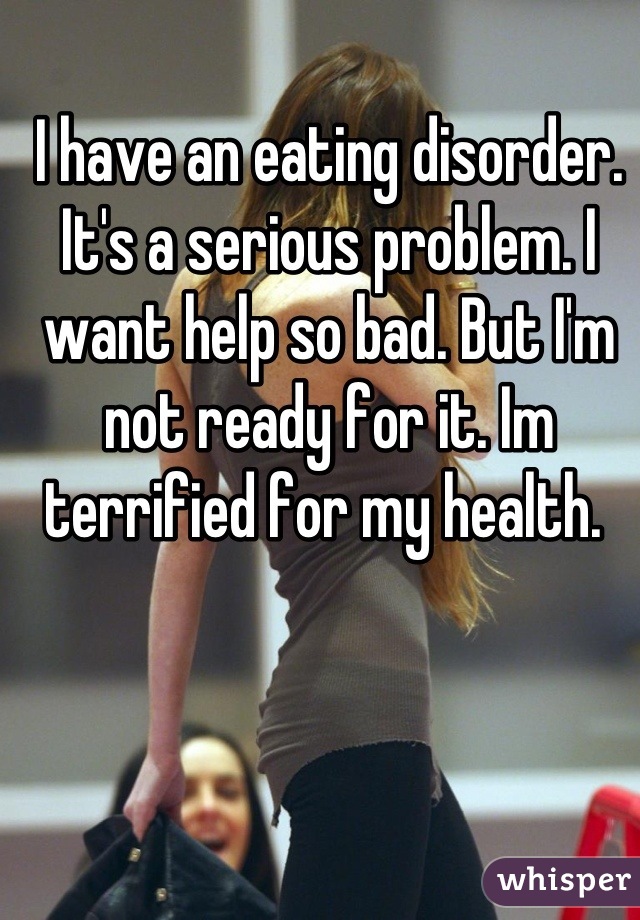 I have an eating disorder. It's a serious problem. I want help so bad. But I'm not ready for it. Im terrified for my health. 