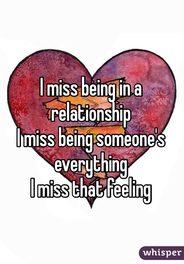 I miss being in a relationship 
I miss being someone's everything
I miss that feeling