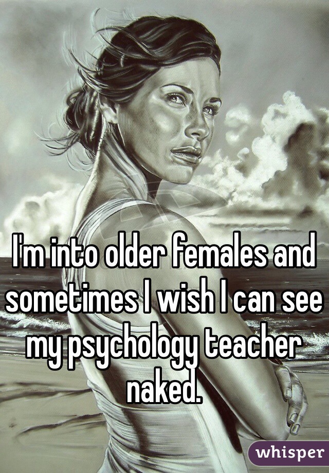 I'm into older females and sometimes I wish I can see my psychology teacher naked. 