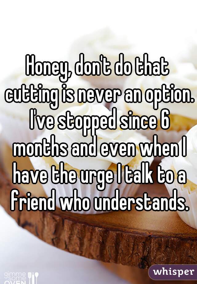 Honey, don't do that cutting is never an option. I've stopped since 6 months and even when I have the urge I talk to a friend who understands.