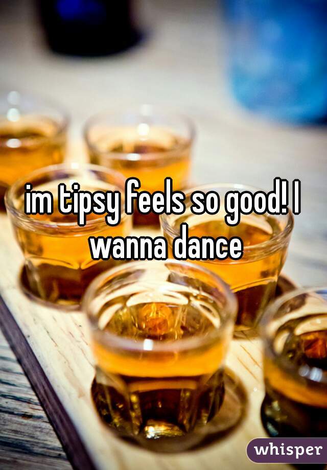 im tipsy feels so good! I wanna dance