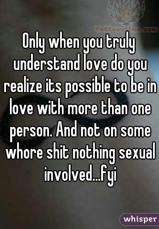 Only when you truly understand love do you realize its possible to be in love with more than one person. And not on some whore shit nothing sexual involved...fyi