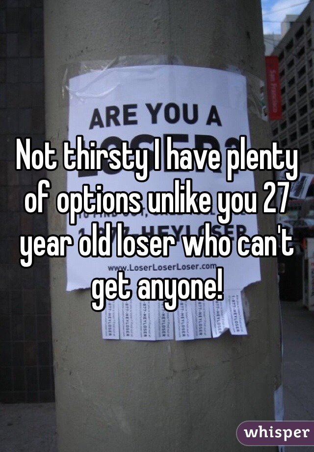 Not thirsty I have plenty of options unlike you 27 year old loser who can't get anyone!