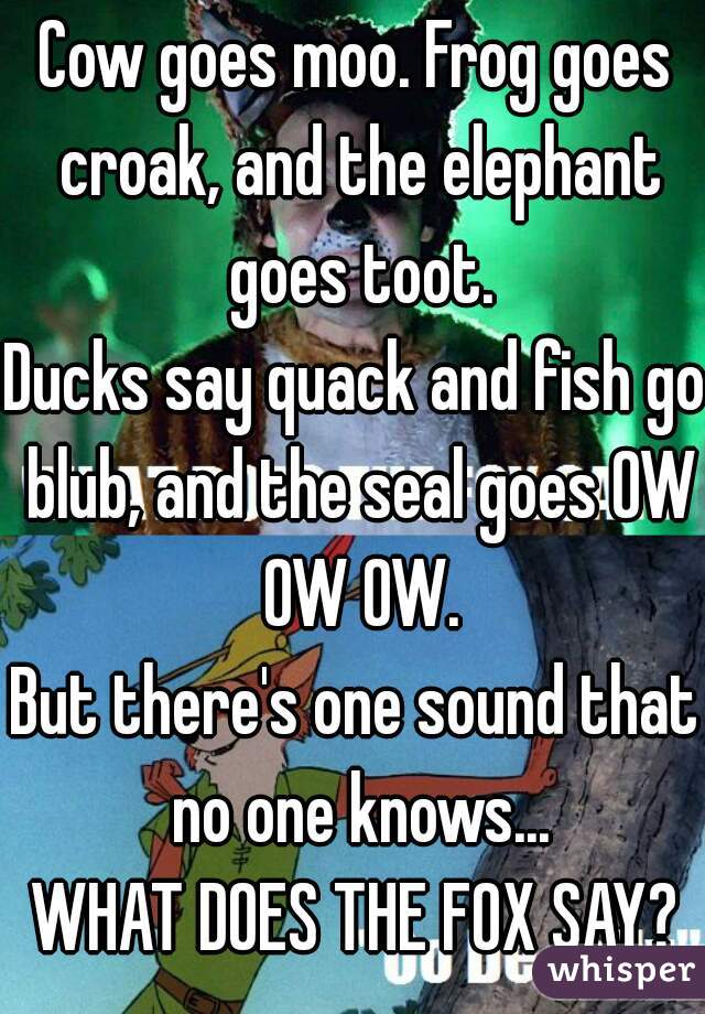 Cow goes moo. Frog goes croak, and the elephant goes toot.
Ducks say quack and fish go blub, and the seal goes OW OW OW.
But there's one sound that no one knows...
WHAT DOES THE FOX SAY?
