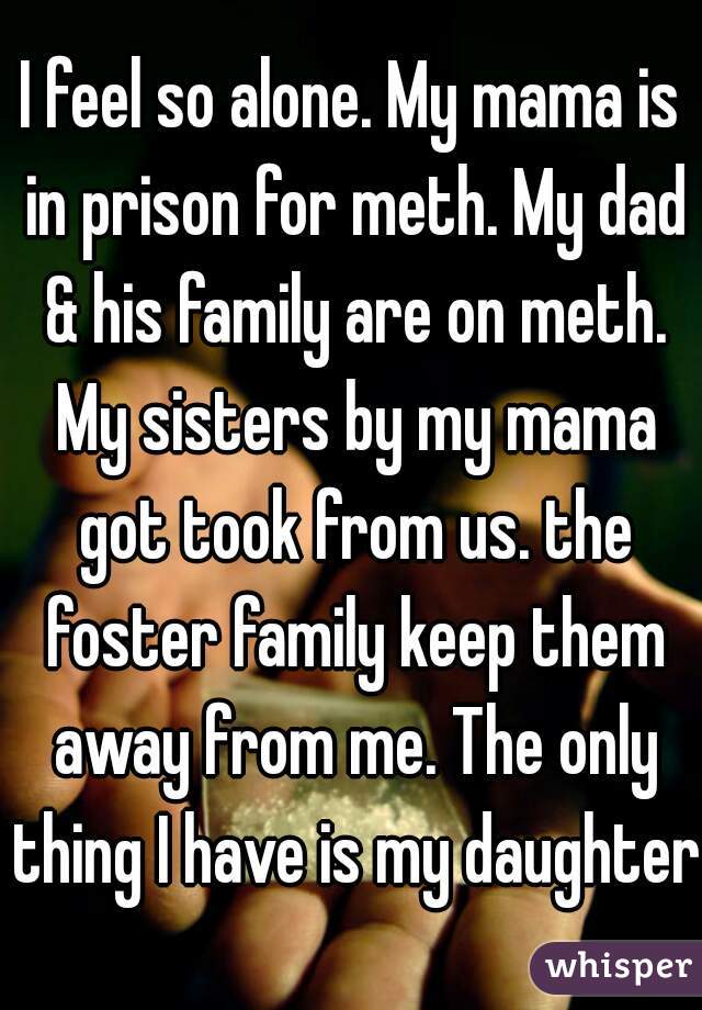 I feel so alone. My mama is in prison for meth. My dad & his family are on meth. My sisters by my mama got took from us. the foster family keep them away from me. The only thing I have is my daughter.