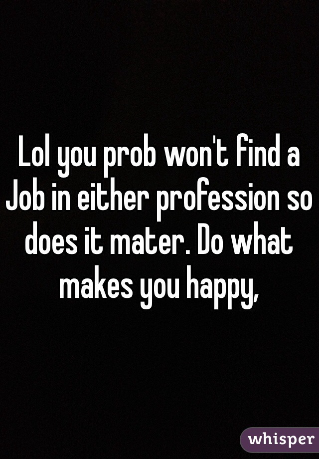 Lol you prob won't find a Job in either profession so does it mater. Do what makes you happy,