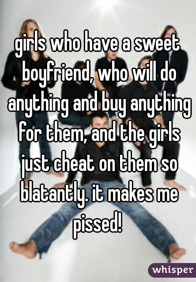 girls who have a sweet boyfriend, who will do anything and buy anything for them, and the girls just cheat on them so blatantly. it makes me pissed! 