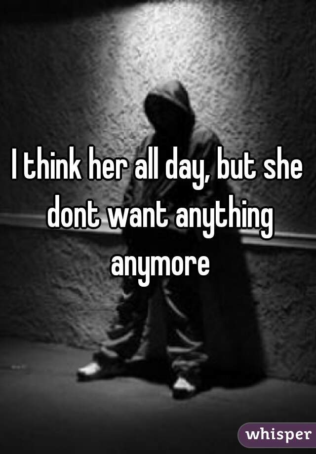 I think her all day, but she dont want anything anymore