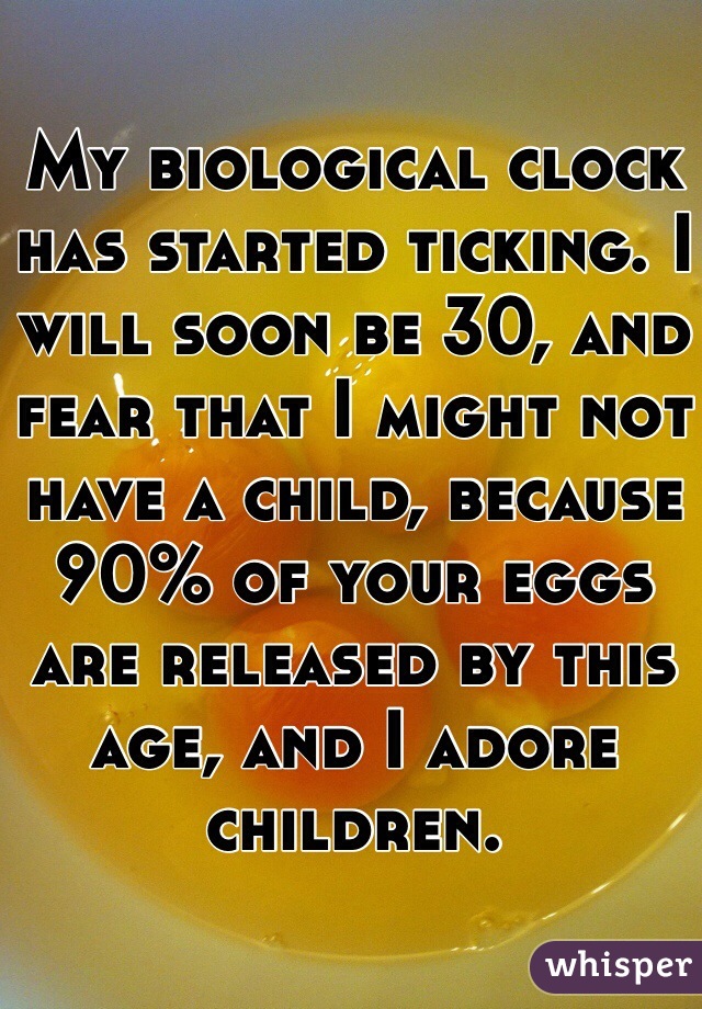 My biological clock has started ticking. I will soon be 30, and fear that I might not have a child, because 90% of your eggs are released by this age, and I adore children. 