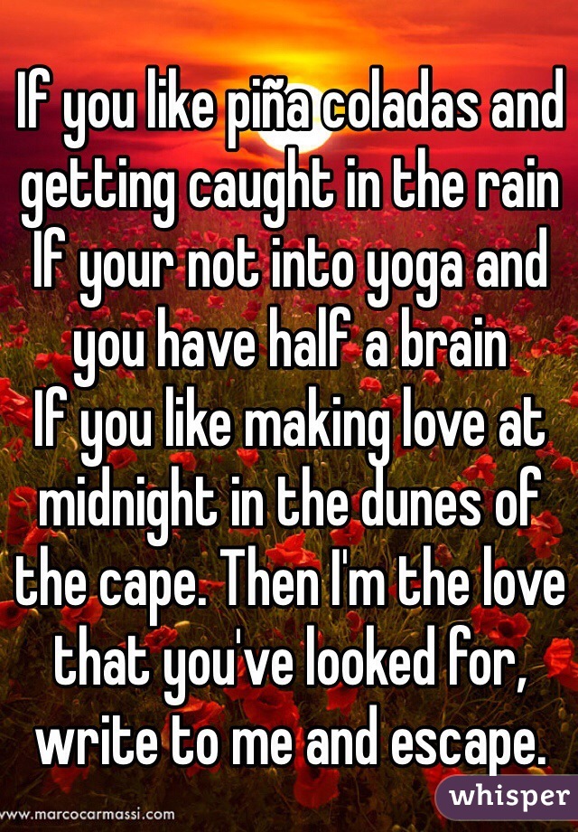 If you like piña coladas and getting caught in the rain
If your not into yoga and you have half a brain
If you like making love at midnight in the dunes of the cape. Then I'm the love that you've looked for, write to me and escape. 