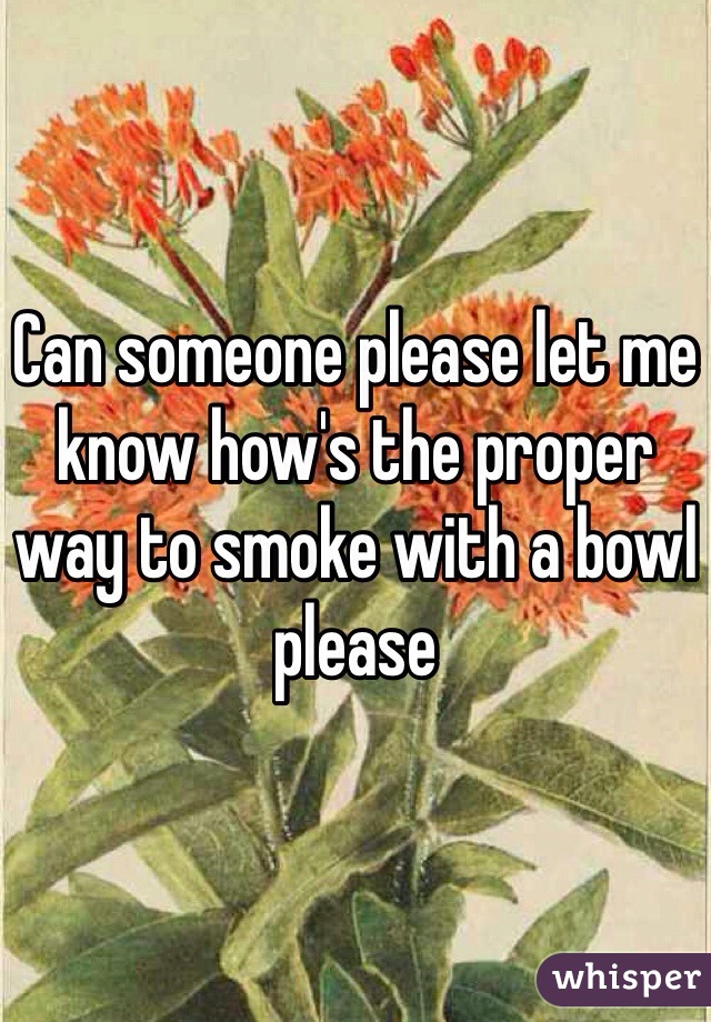 Can someone please let me know how's the proper way to smoke with a bowl please
