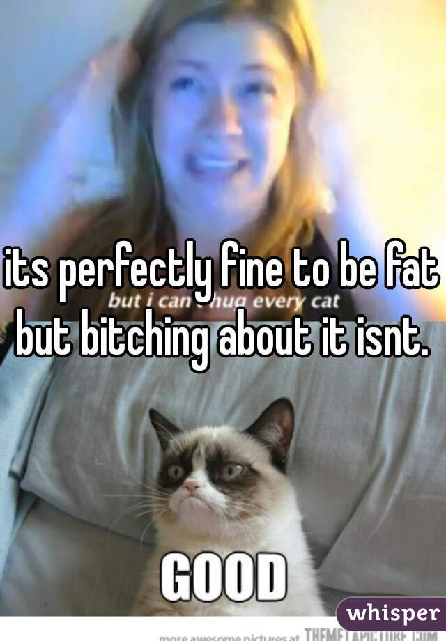 its perfectly fine to be fat.
but bitching about it isnt.