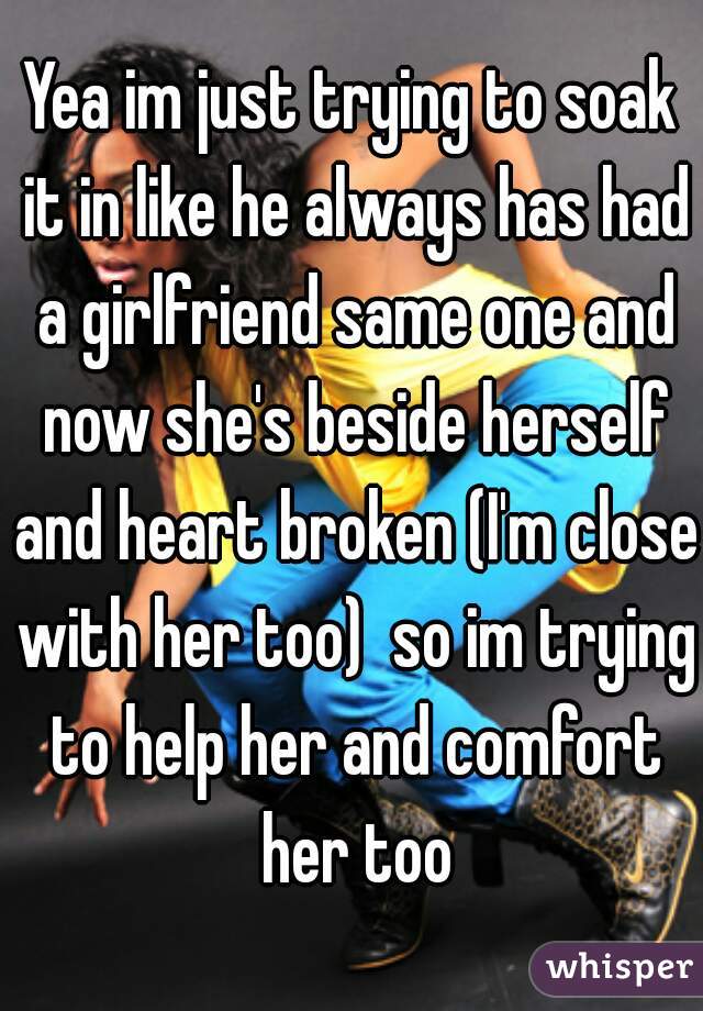 Yea im just trying to soak it in like he always has had a girlfriend same one and now she's beside herself and heart broken (I'm close with her too)  so im trying to help her and comfort her too
