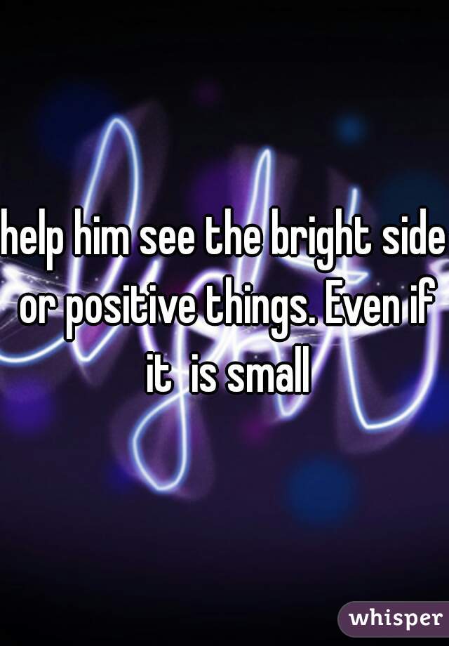 help him see the bright side or positive things. Even if it  is small