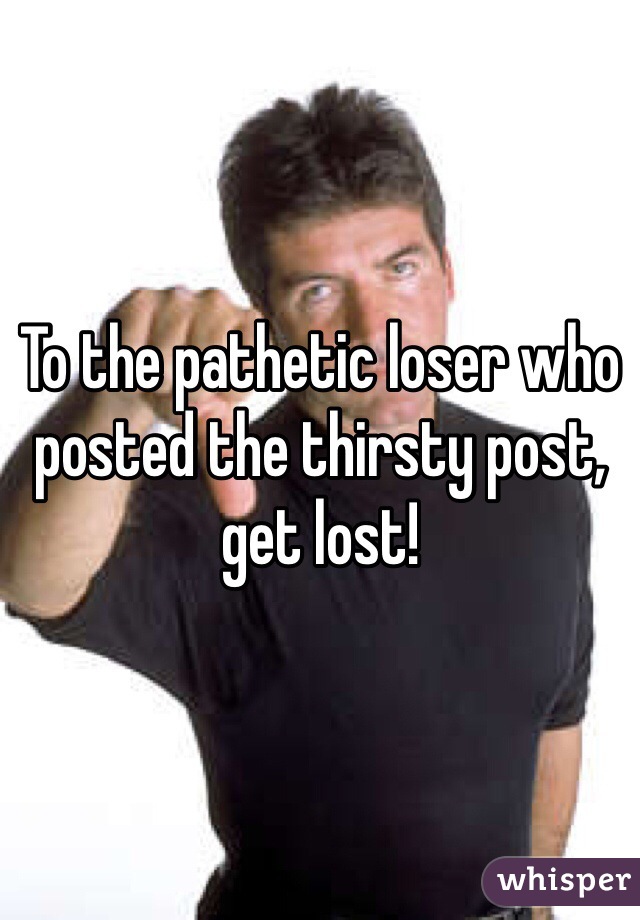 To the pathetic loser who posted the thirsty post, get lost!