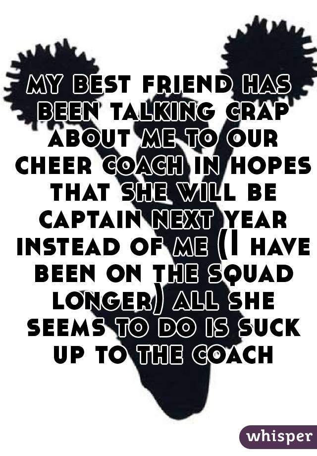 my best friend has been talking crap about me to our cheer coach in hopes that she will be captain next year instead of me (I have been on the squad longer) all she seems to do is suck up to the coach