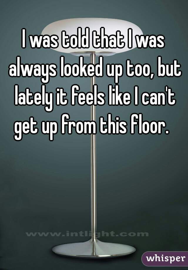 I was told that I was always looked up too, but lately it feels like I can't get up from this floor.  