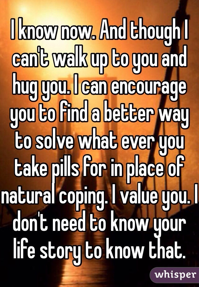 I know now. And though I can't walk up to you and hug you. I can encourage you to find a better way to solve what ever you take pills for in place of natural coping. I value you. I don't need to know your life story to know that. 