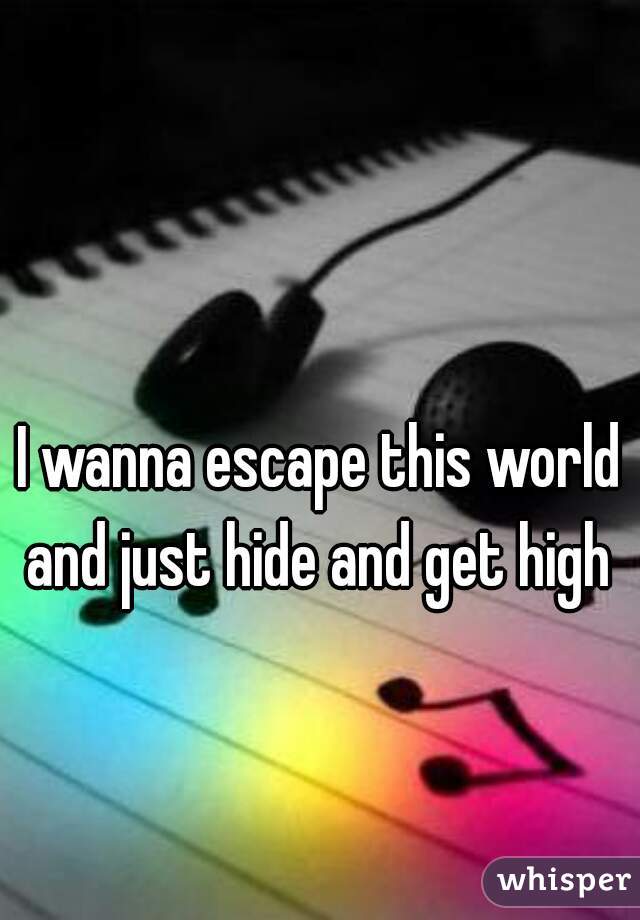 I wanna escape this world and just hide and get high 