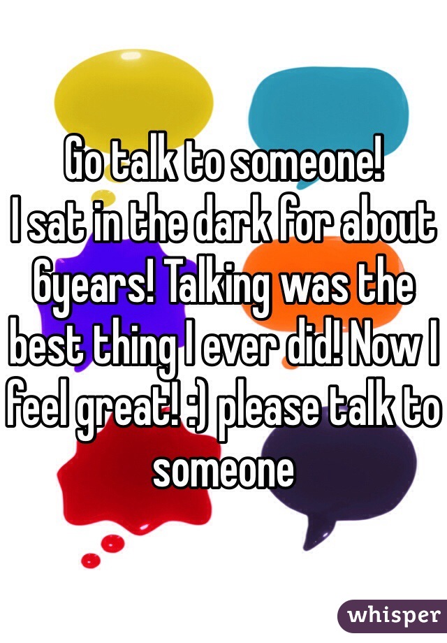 Go talk to someone! 
I sat in the dark for about 6years! Talking was the best thing I ever did! Now I feel great! :) please talk to someone 