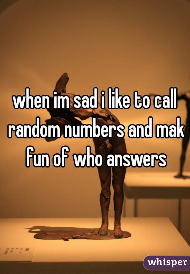 when im sad i like to call random numbers and mak fun of who answers