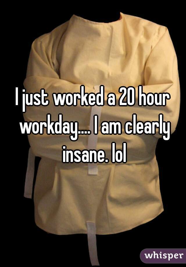I just worked a 20 hour workday.... I am clearly insane. lol