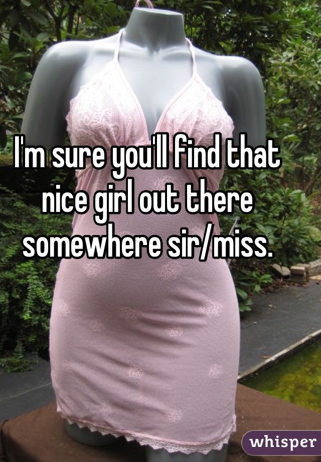 I'm sure you'll find that nice girl out there somewhere sir/miss.