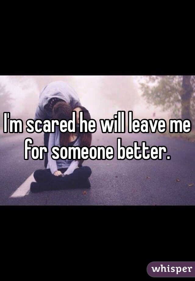 I'm scared he will leave me for someone better. 
