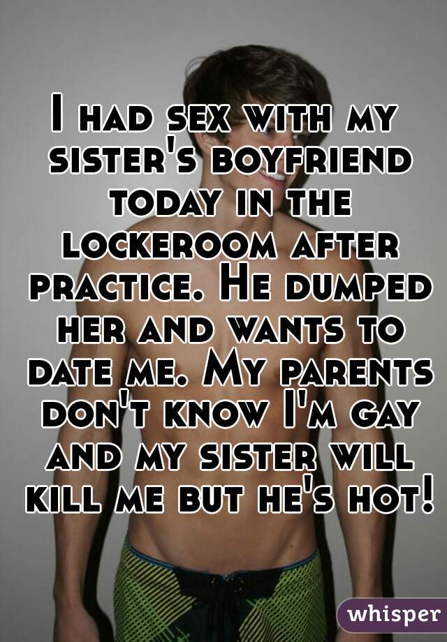 I had sex with my sister's boyfriend today in the lockeroom after practice. He dumped her and wants to date me. My parents don't know I'm gay and my sister will kill me but he's hot!
