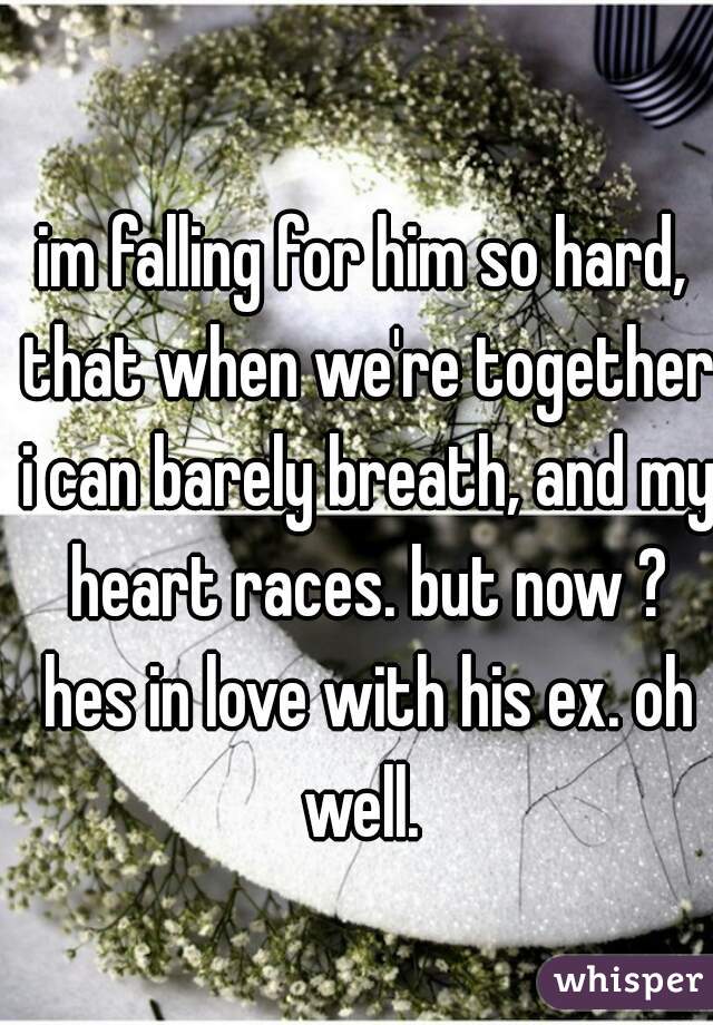 im falling for him so hard, that when we're together i can barely breath, and my heart races. but now ? hes in love with his ex. oh well. 