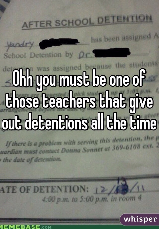 Ohh you must be one of those teachers that give out detentions all the time 