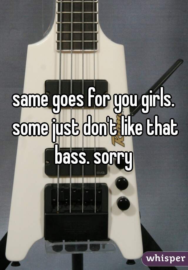 same goes for you girls. some just don't like that bass. sorry 