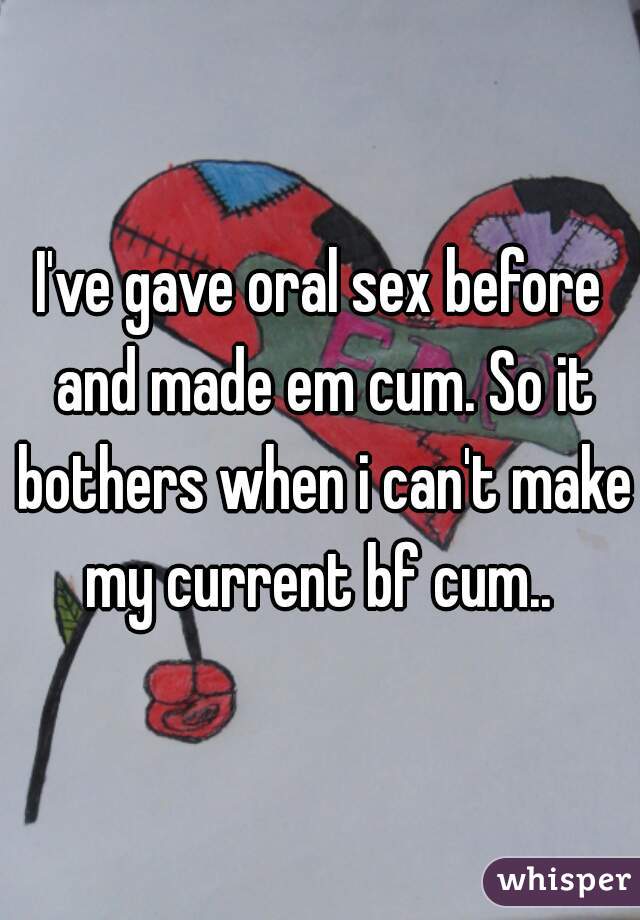 I've gave oral sex before and made em cum. So it bothers when i can't make my current bf cum.. 