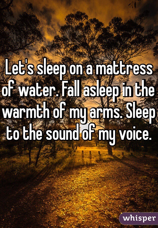 Let's sleep on a mattress of water. Fall asleep in the warmth of my arms. Sleep to the sound of my voice. 