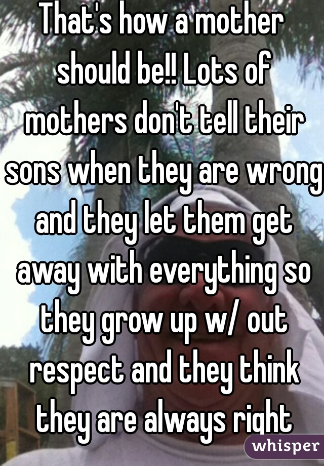 That's how a mother should be!! Lots of mothers don't tell their sons when they are wrong and they let them get away with everything so they grow up w/ out respect and they think they are always right