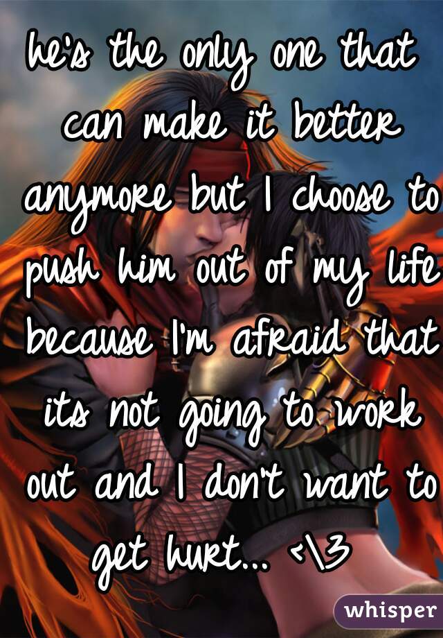 he's the only one that can make it better anymore but I choose to push him out of my life because I'm afraid that its not going to work out and I don't want to get hurt... <\3 