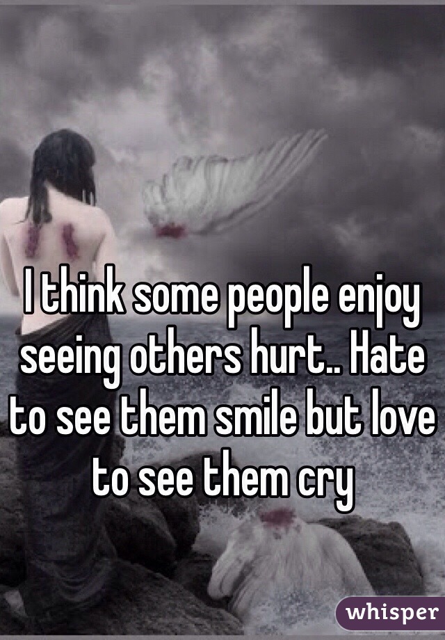 I think some people enjoy seeing others hurt.. Hate to see them smile but love to see them cry