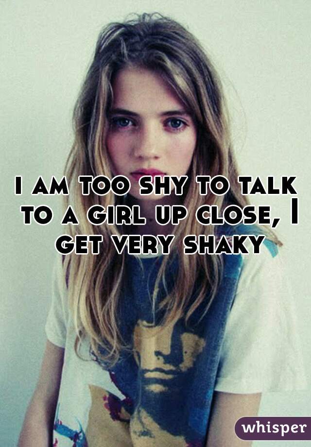 i am too shy to talk to a girl up close, I get very shaky