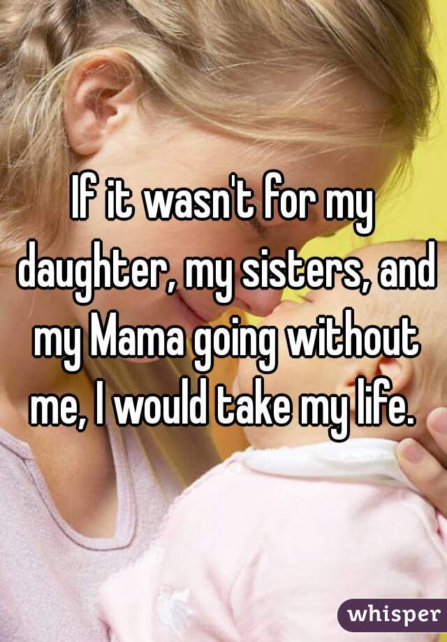If it wasn't for my daughter, my sisters, and my Mama going without me, I would take my life. 