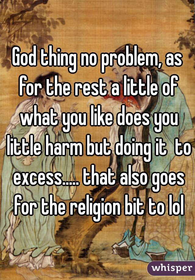 God thing no problem, as for the rest a little of what you like does you little harm but doing it  to excess..... that also goes for the religion bit to lol