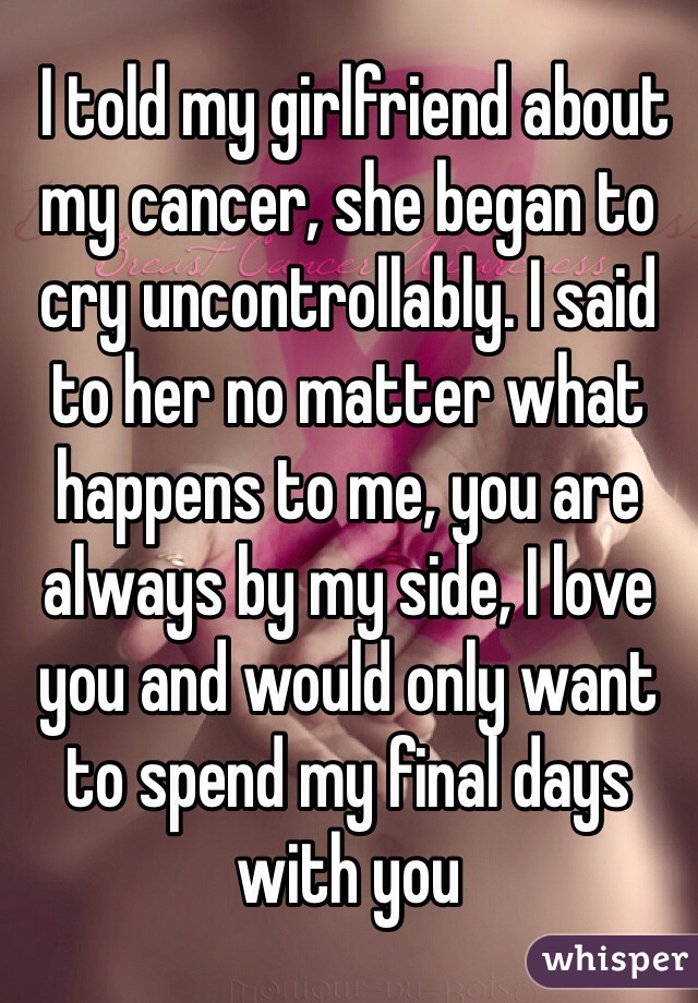  I told my girlfriend about my cancer, she began to cry uncontrollably. I said to her no matter what happens to me, you are always by my side, I love you and would only want to spend my final days with you 