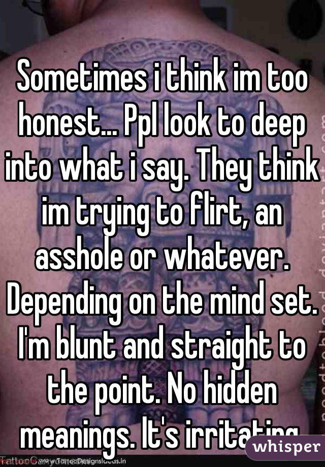 Sometimes i think im too honest... Ppl look to deep into what i say. They think im trying to flirt, an asshole or whatever. Depending on the mind set. I'm blunt and straight to the point. No hidden meanings. It's irritating. 