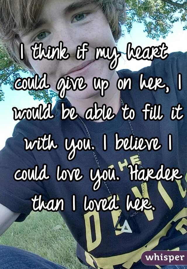 I think if my heart could give up on her, I would be able to fill it with you. I believe I could love you. Harder than I loved her. 