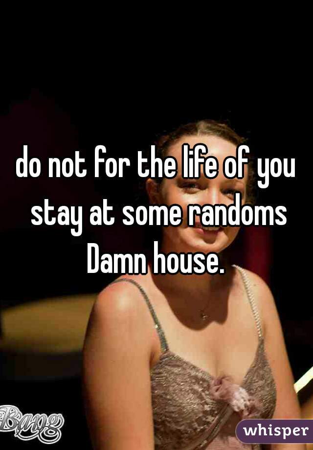 do not for the life of you stay at some randoms Damn house. 