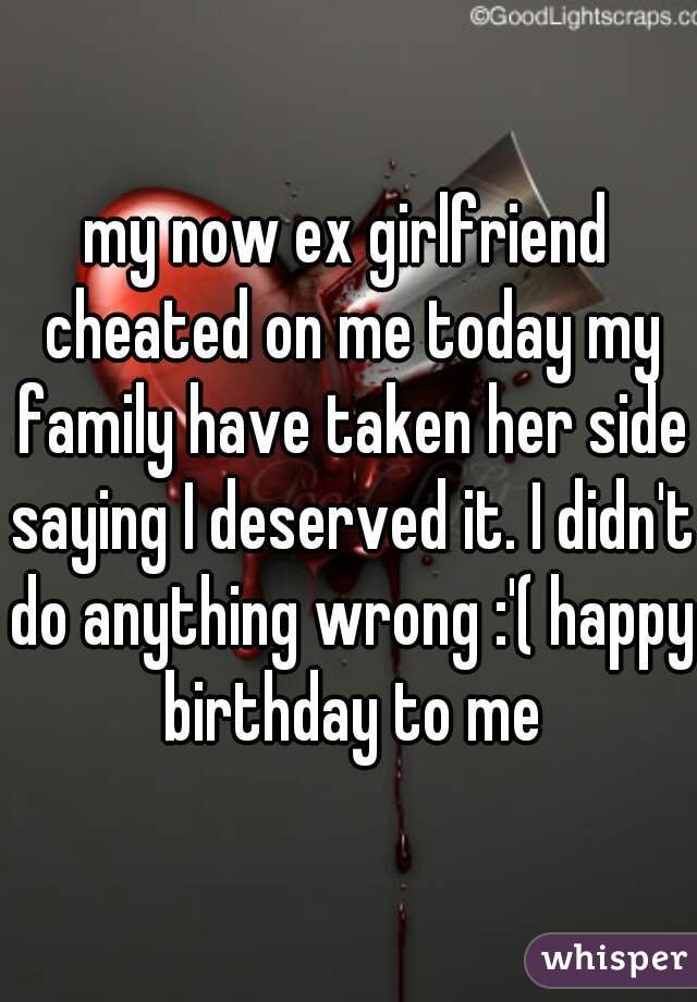 my now ex girlfriend cheated on me today my family have taken her side saying I deserved it. I didn't do anything wrong :'( happy birthday to me