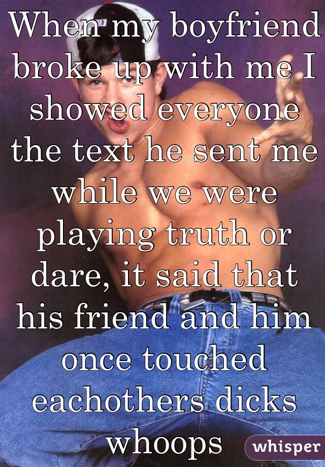 When my boyfriend broke up with me I showed everyone the text he sent me while we were playing truth or dare, it said that his friend and him once touched eachothers dicks whoops 