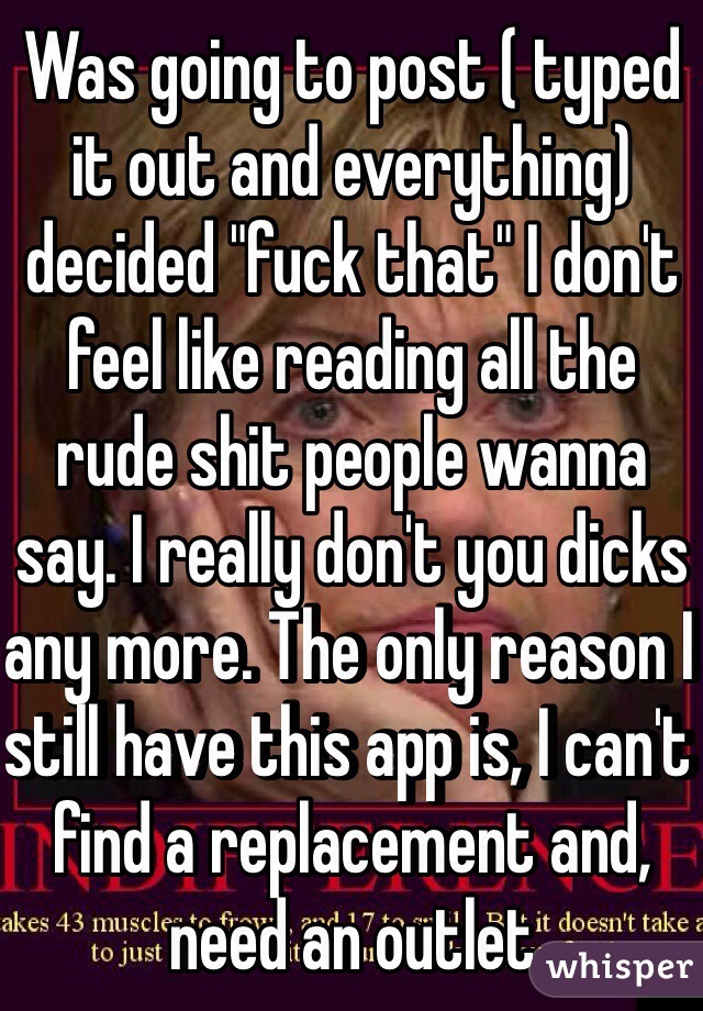 Was going to post ( typed it out and everything) decided "fuck that" I don't feel like reading all the rude shit people wanna say. I really don't you dicks any more. The only reason I still have this app is, I can't find a replacement and, need an outlet  