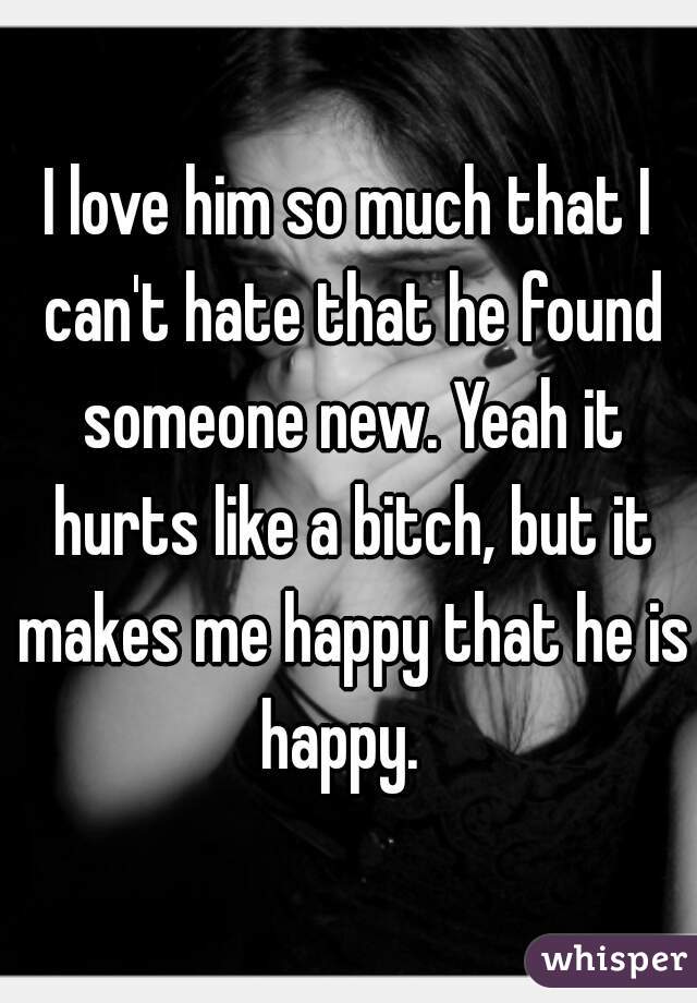 I love him so much that I can't hate that he found someone new. Yeah it hurts like a bitch, but it makes me happy that he is happy.  